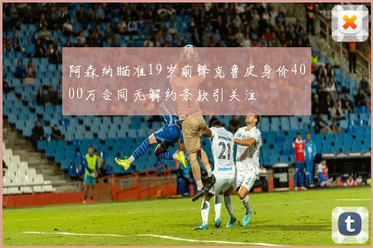 阿森纳瞄准19岁前锋克鲁皮身价4000万合同无解约条款引关注