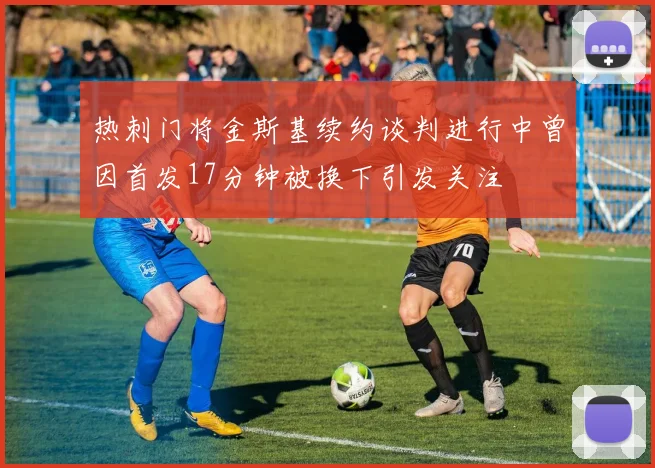 热刺门将金斯基续约谈判进行中曾因首发17分钟被换下引发关注
