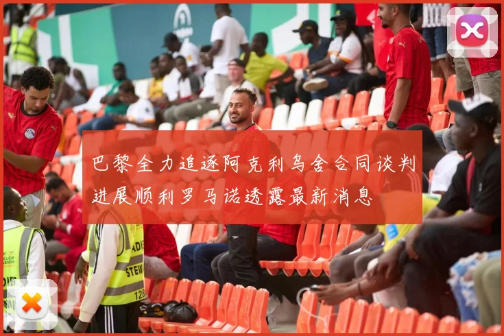 巴黎全力追逐阿克利乌舍合同谈判进展顺利罗马诺透露最新消息