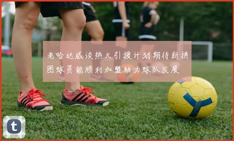 老哈达威谈热火引援计划期待新拼图球员能顺利加盟助力球队发展