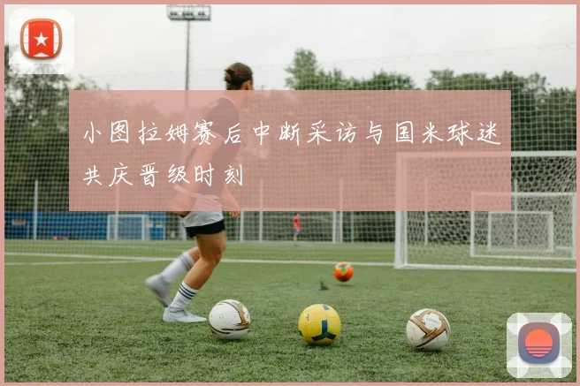 小图拉姆赛后中断采访与国米球迷共庆晋级时刻