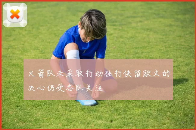 火箭队未采取行动独行侠留欧文的决心仍受各队关注