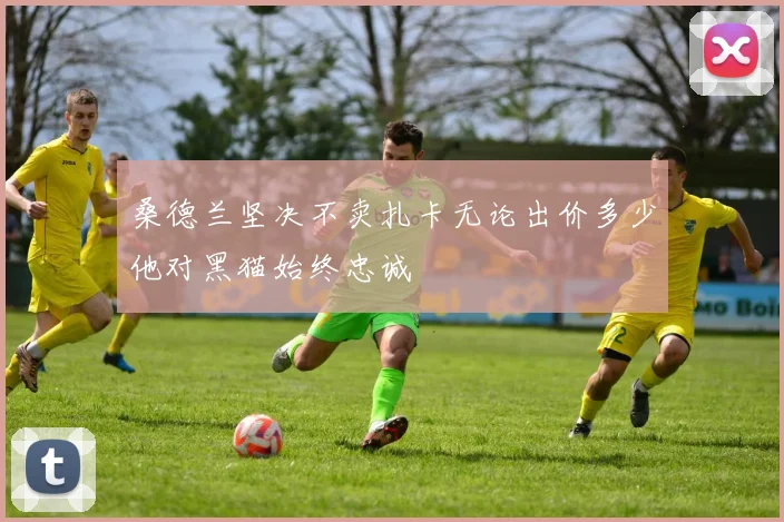 桑德兰坚决不卖扎卡无论出价多少他对黑猫始终忠诚
