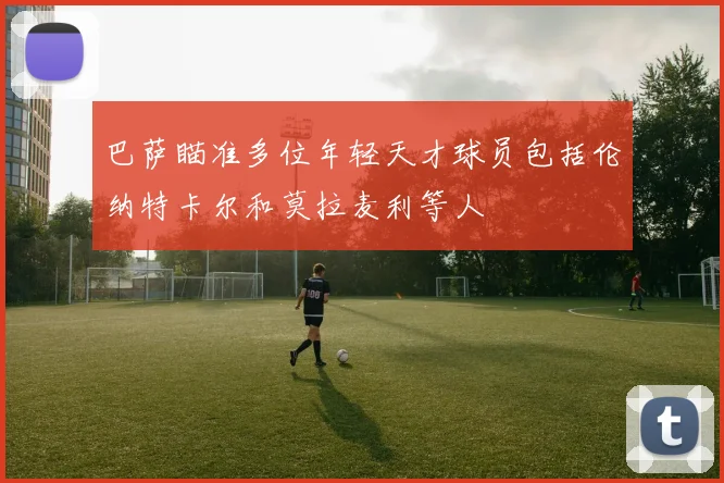 巴萨瞄准多位年轻天才球员包括伦纳特卡尔和莫拉麦利等人