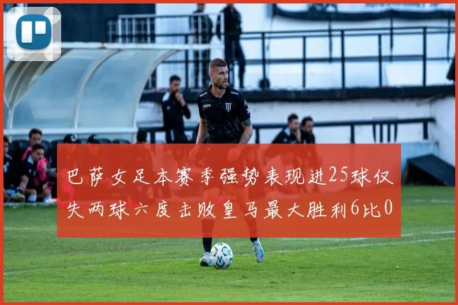 巴萨女足本赛季强势表现进25球仅失两球六度击败皇马最大胜利6比0