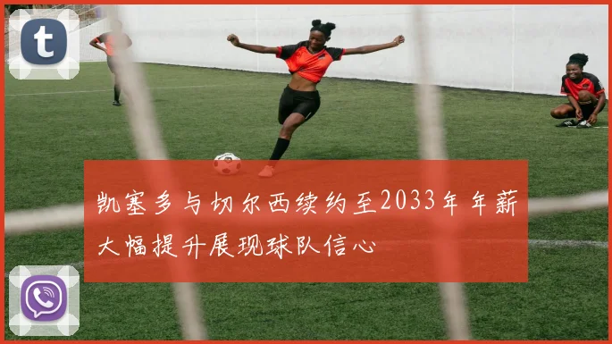 凯塞多与切尔西续约至2033年年薪大幅提升展现球队信心
