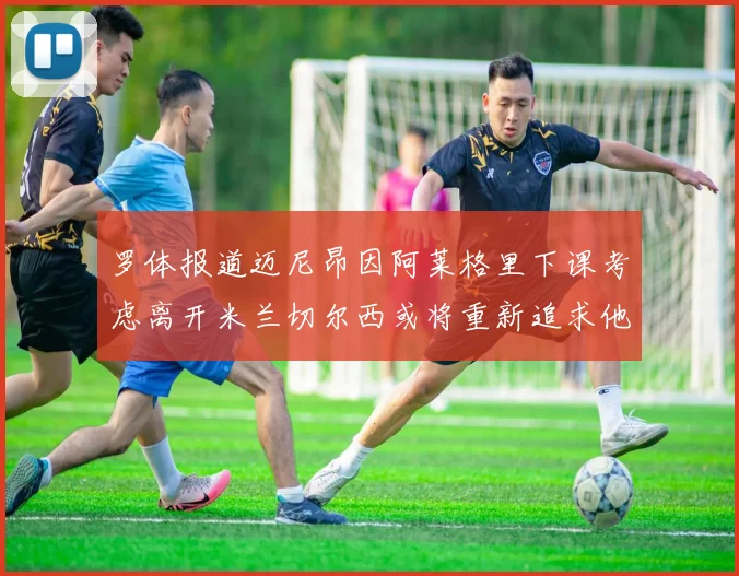 罗体报道迈尼昂因阿莱格里下课考虑离开米兰切尔西或将重新追求他
