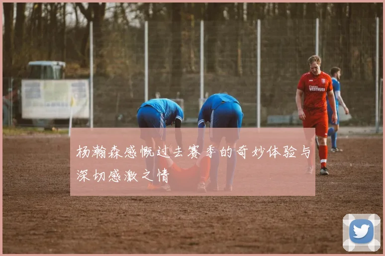 杨瀚森感慨过去赛季的奇妙体验与深切感激之情