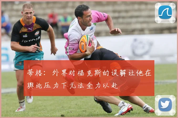 蒂格：外界对福克斯的误解让他在舆论压力下无法全力以赴