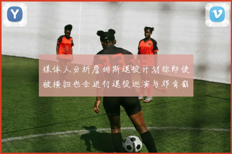 媒体人分析詹姆斯退役计划称即使被横扫也会进行退役巡演与邓肯截然不同