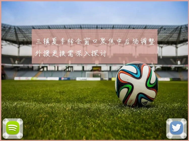 三镇夏季转会窗口聚焦中后场调整外援更换需深入探讨
