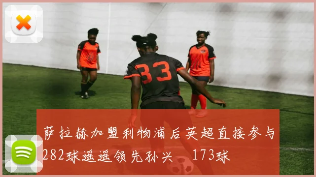 萨拉赫加盟利物浦后英超直接参与282球遥遥领先孙兴慜173球