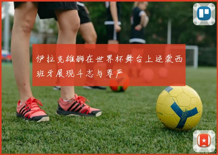 伊拉克雄狮在世界杯舞台上逆袭西班牙展现斗志与尊严