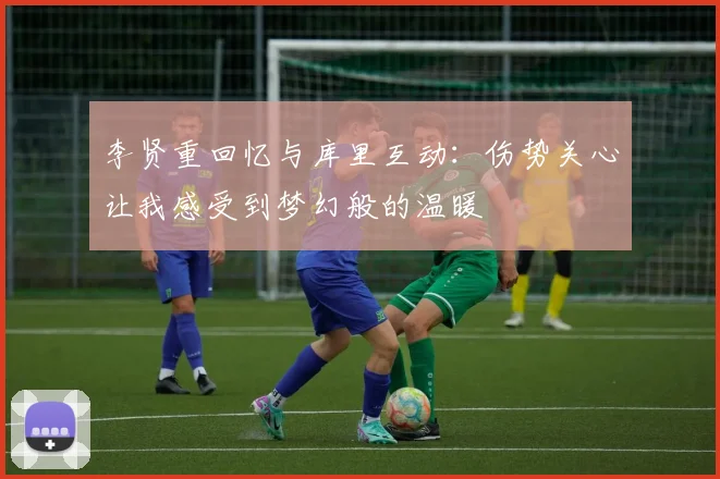 李贤重回忆与库里互动：伤势关心让我感受到梦幻般的温暖