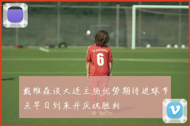 戴维森谈大连主场优势期待进球节点早日到来并庆祝胜利