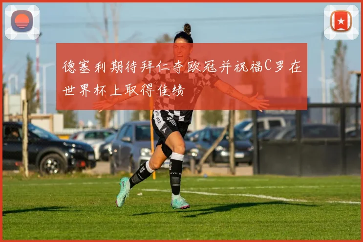 德塞利期待拜仁夺欧冠并祝福C罗在世界杯上取得佳绩