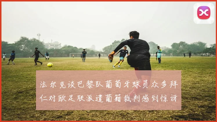 法尔克谈巴黎队葡萄牙球员众多拜仁对欧足联派遣葡籍裁判感到惊讶