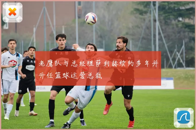 老鹰队与总经理萨利赫续约多年并升任篮球运营总裁