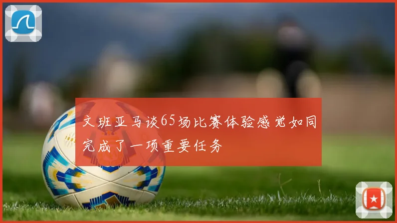 文班亚马谈65场比赛体验感觉如同完成了一项重要任务
