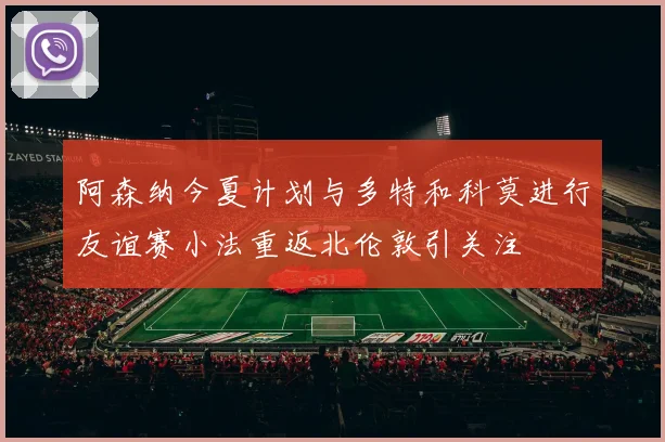 阿森纳今夏计划与多特和科莫进行友谊赛小法重返北伦敦引关注