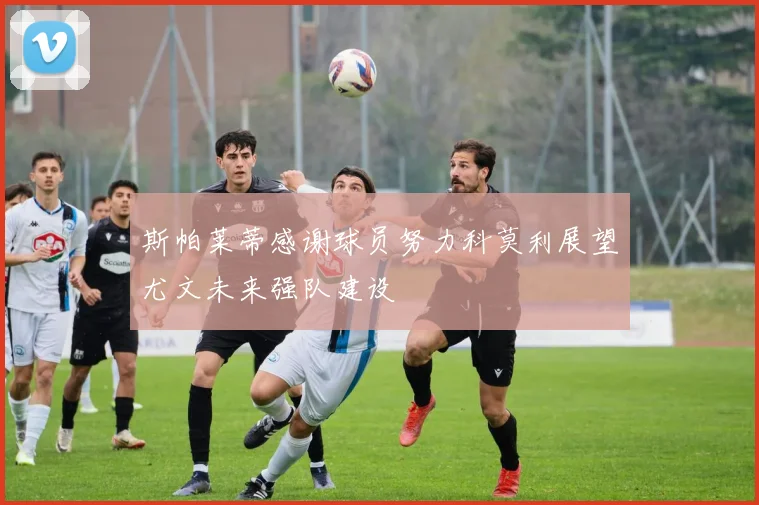 斯帕莱蒂感谢球员努力科莫利展望尤文未来强队建设