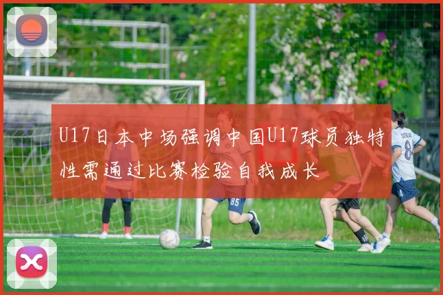 U17日本中场强调中国U17球员独特性需通过比赛检验自我成长
