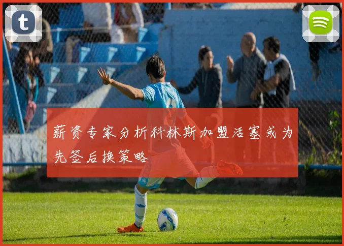 薪资专家分析科林斯加盟活塞或为先签后换策略