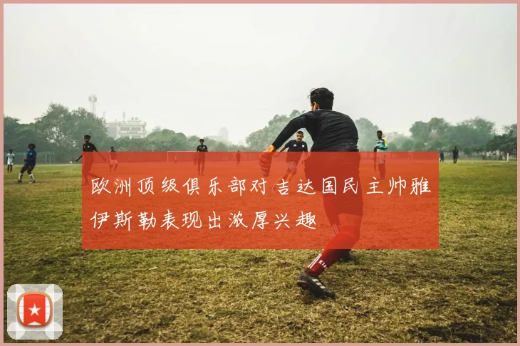 欧洲顶级俱乐部对吉达国民主帅雅伊斯勒表现出浓厚兴趣
