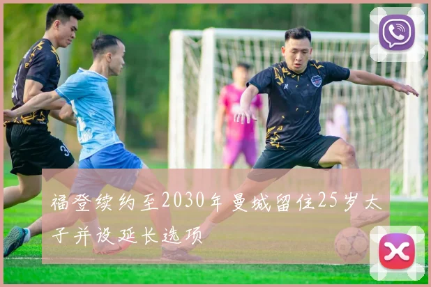 福登续约至2030年曼城留住25岁太子并设延长选项