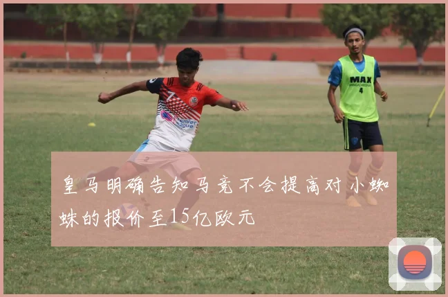 皇马明确告知马竞不会提高对小蜘蛛的报价至15亿欧元