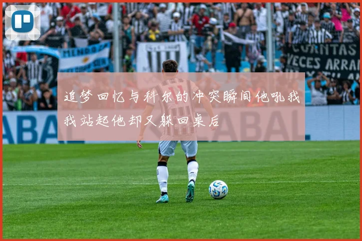 追梦回忆与科尔的冲突瞬间他吼我我站起他却又躲回桌后
