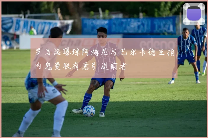 罗马诺曝琼阿梅尼与巴尔韦德互指内鬼曼联有意引进前者