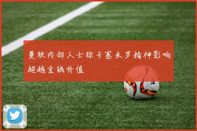 曼联内部人士称卡塞米罗精神影响超越金钱价值