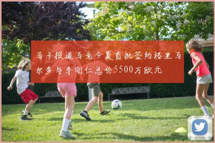 马卡报道马竞今夏首批签约格里马尔多与李刚仁总价5500万欧元