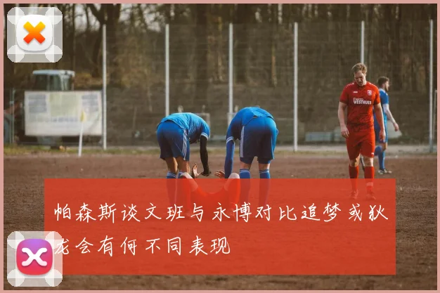 帕森斯谈文班与永博对比追梦或狄龙会有何不同表现