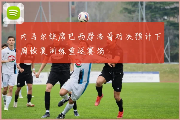 内马尔缺席巴西摩洛哥对决预计下周恢复训练重返赛场