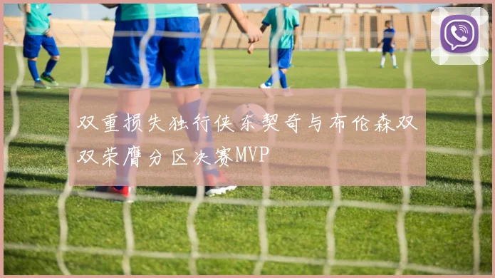 双重损失独行侠东契奇与布伦森双双荣膺分区决赛MVP